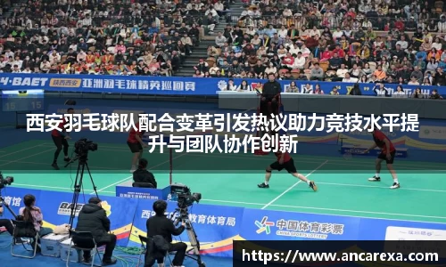 西安羽毛球队配合变革引发热议助力竞技水平提升与团队协作创新