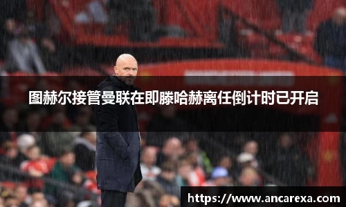 图赫尔接管曼联在即滕哈赫离任倒计时已开启